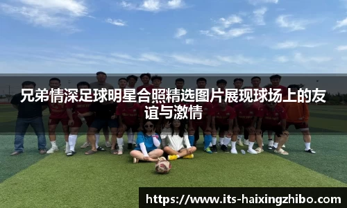 兄弟情深足球明星合照精选图片展现球场上的友谊与激情